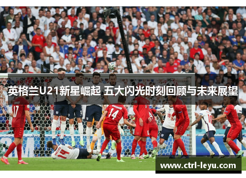 英格兰U21新星崛起 五大闪光时刻回顾与未来展望