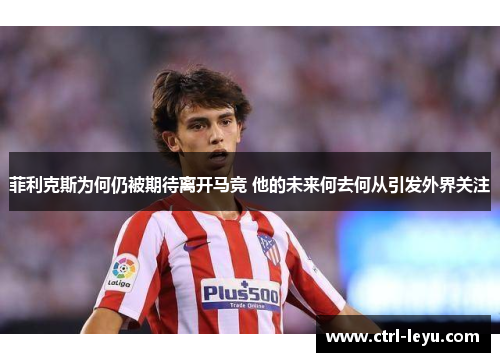 菲利克斯为何仍被期待离开马竞 他的未来何去何从引发外界关注