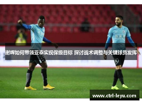 谢晖如何带领亚泰实现保级目标 探讨战术调整与关键球员发挥
