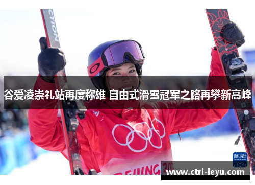 谷爱凌崇礼站再度称雄 自由式滑雪冠军之路再攀新高峰