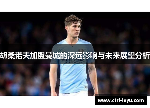 胡桑诺夫加盟曼城的深远影响与未来展望分析