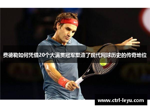 费德勒如何凭借20个大满贯冠军塑造了现代网球历史的传奇地位