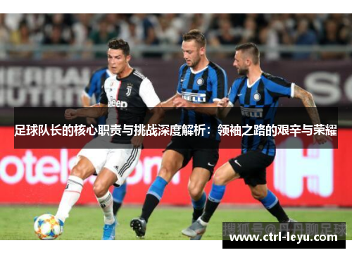 足球队长的核心职责与挑战深度解析：领袖之路的艰辛与荣耀