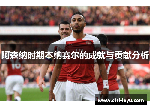 阿森纳时期本纳赛尔的成就与贡献分析