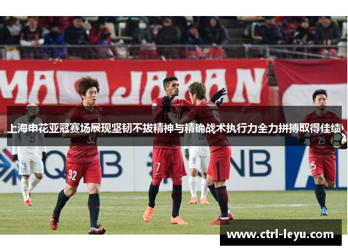 上海申花亚冠赛场展现坚韧不拔精神与精确战术执行力全力拼搏取得佳绩
