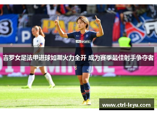 吉罗女足法甲进球如潮火力全开 成为赛季最佳射手争夺者