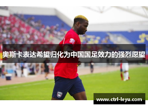 奥斯卡表达希望归化为中国国足效力的强烈愿望