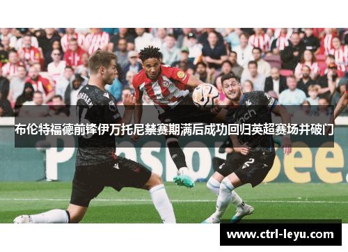 布伦特福德前锋伊万托尼禁赛期满后成功回归英超赛场并破门