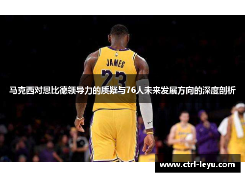 马克西对恩比德领导力的质疑与76人未来发展方向的深度剖析