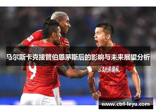 马尔斯卡克接管伯恩茅斯后的影响与未来展望分析