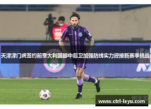 天津津门虎签约前意大利国脚中后卫加强防线实力迎接新赛季挑战